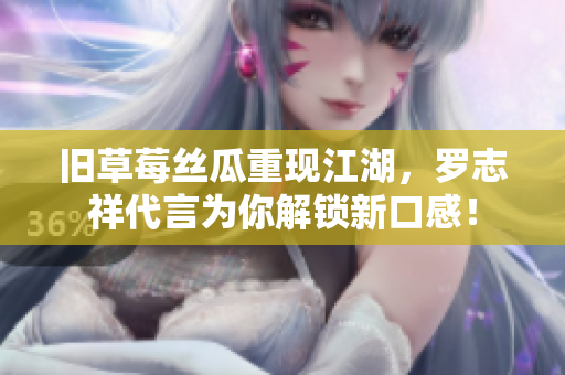 旧草莓丝瓜重现江湖，罗志祥代言为你解锁新口感！