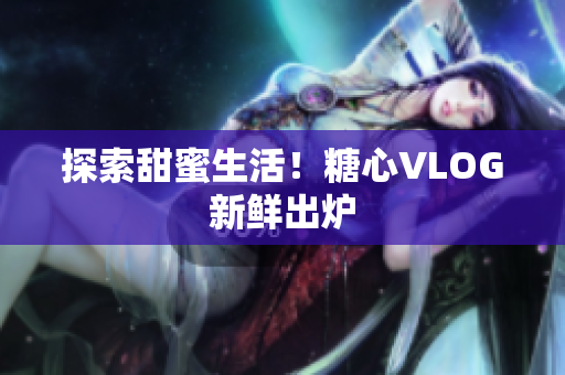 探索甜蜜生活！糖心VLOG新鲜出炉