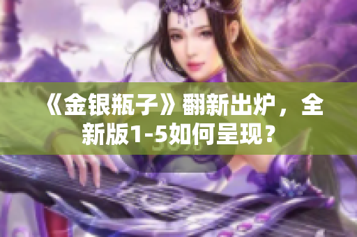 《金银瓶子》翻新出炉，全新版1-5如何呈现？