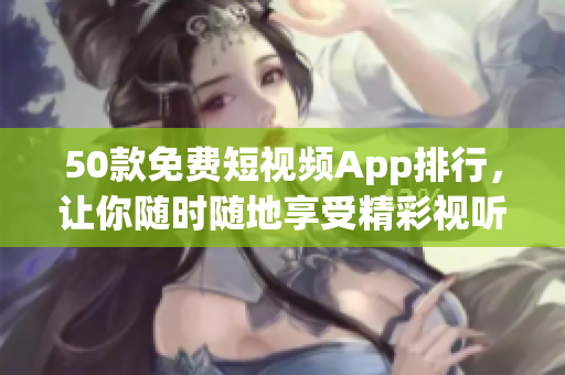 50款免费短视频App排行，让你随时随地享受精彩视听！