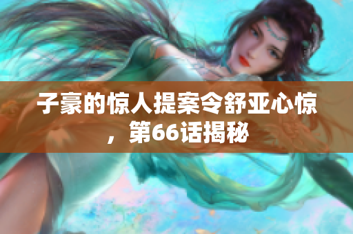 子豪的惊人提案令舒亚心惊，第66话揭秘