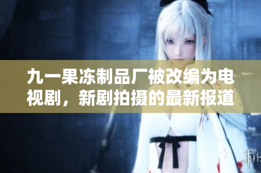 九一果冻制品厂被改编为电视剧，新剧拍摄的最新报道