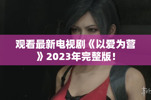 观看最新电视剧《以爱为营》2023年完整版！
