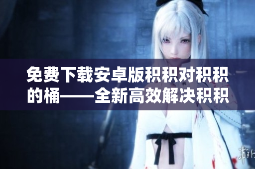 免费下载安卓版积积对积积的桶——全新高效解决积积困扰！