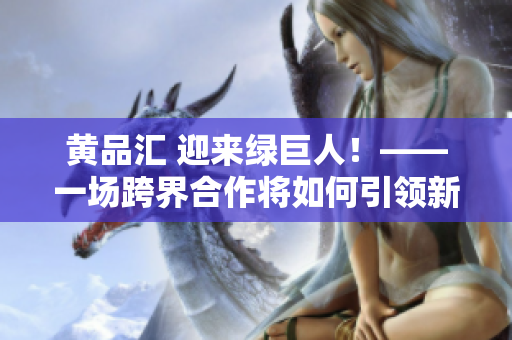 黄品汇 迎来绿巨人！——一场跨界合作将如何引领新潮流？