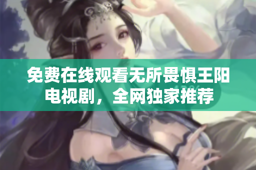 免费在线观看无所畏惧王阳电视剧，全网独家推荐