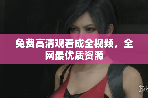 免费高清观看成全视频，全网最优质资源