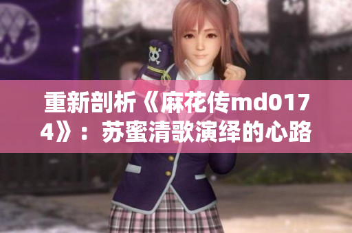 重新剖析《麻花传md0174》：苏蜜清歌演绎的心路历程
