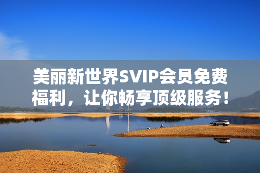 美丽新世界SVIP会员免费福利，让你畅享顶级服务！