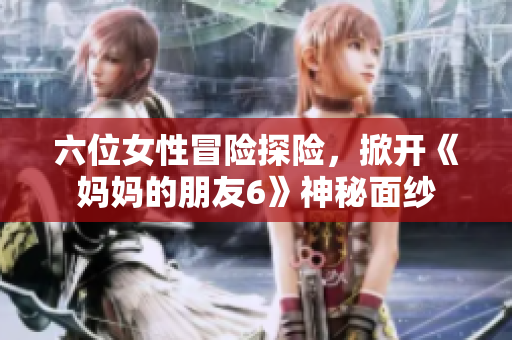 六位女性冒险探险，掀开《妈妈的朋友6》神秘面纱