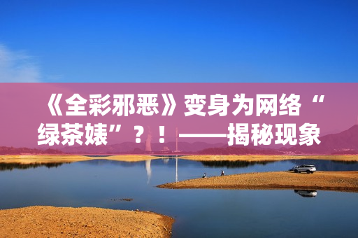 《全彩邪恶》变身为网络“绿茶婊”？！——揭秘现象级IP背后的奥秘