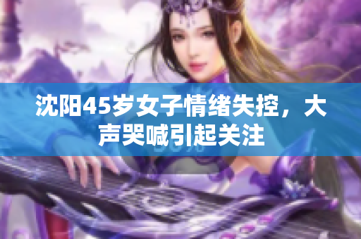 沈阳45岁女子情绪失控，大声哭喊引起关注