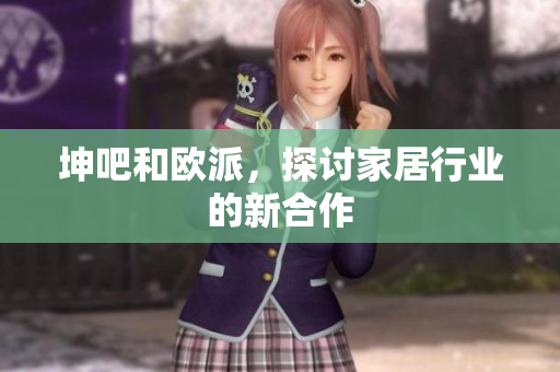 坤吧和欧派，探讨家居行业的新合作