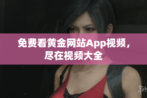 免费看黄金网站App视频，尽在视频大全