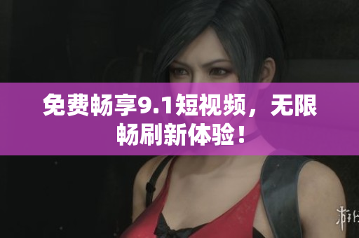 免费畅享9.1短视频，无限畅刷新体验！
