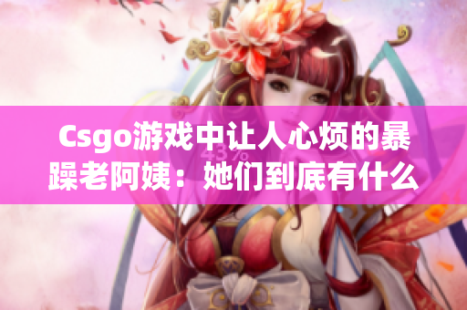 Csgo游戏中让人心烦的暴躁老阿姨：她们到底有什么问题？