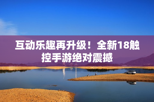 互动乐趣再升级！全新18触控手游绝对震撼