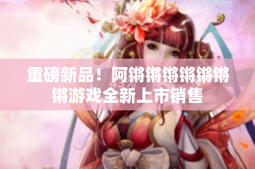 重磅新品！阿锵锵锵锵锵锵锵游戏全新上市销售