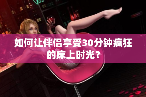 如何让伴侣享受30分钟疯狂的床上时光？