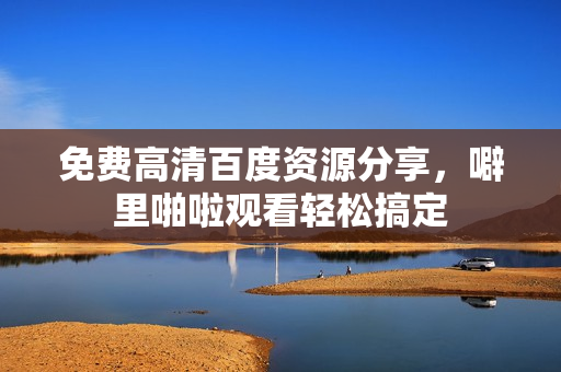 免费高清百度资源分享，噼里啪啦观看轻松搞定