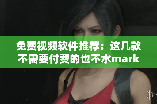 免费视频软件推荐：这几款不需要付费的也不水mark！