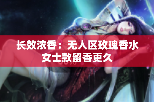 长效浓香：无人区玫瑰香水女士款留香更久