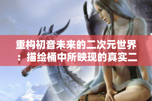 重构初音未来的二次元世界：描绘桶中所映现的真实二次元！
