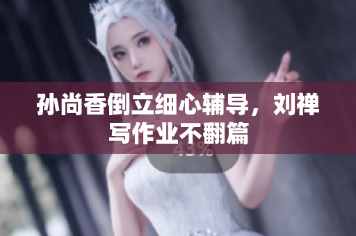 孙尚香倒立细心辅导，刘禅写作业不翻篇