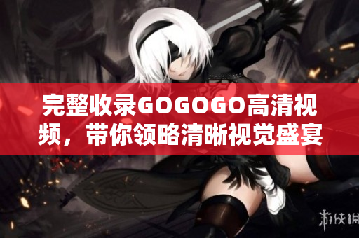 完整收录GOGOGO高清视频，带你领略清晰视觉盛宴