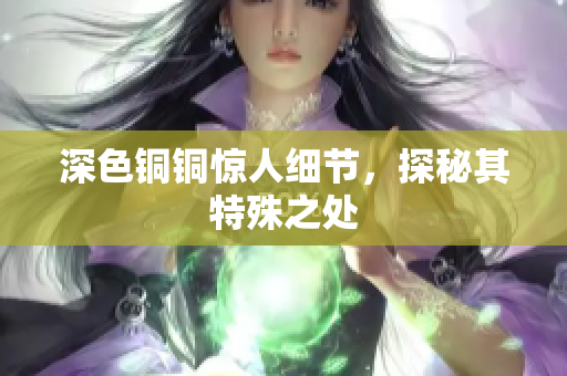 深色铜铜惊人细节，探秘其特殊之处