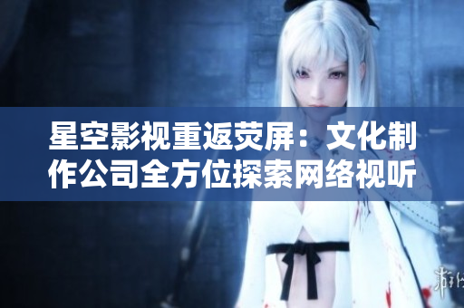 星空影视重返荧屏：文化制作公司全方位探索网络视听新时代