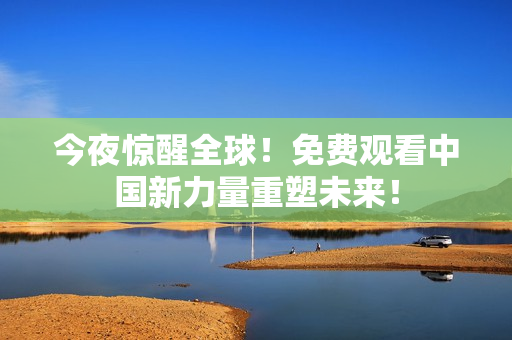 今夜惊醒全球！免费观看中国新力量重塑未来！