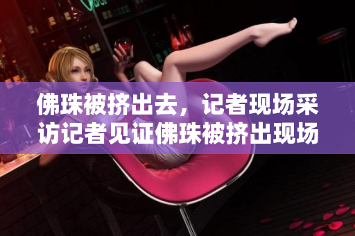 佛珠被挤出去，记者现场采访记者见证佛珠被挤出现场