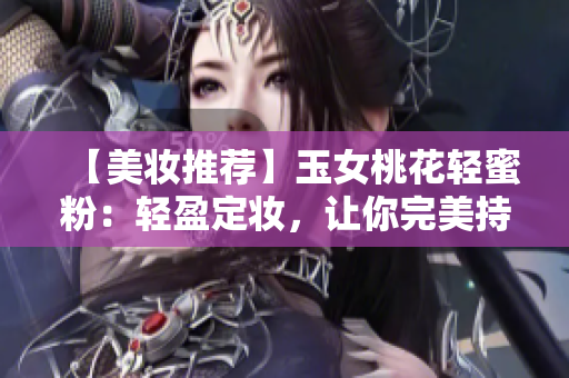 【美妆推荐】玉女桃花轻蜜粉：轻盈定妆，让你完美持妆！