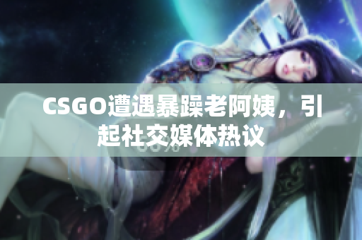 CSGO遭遇暴躁老阿姨，引起社交媒体热议