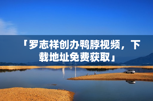 「罗志祥创办鸭脖视频，下载地址免费获取」