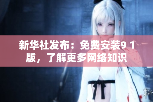 新华社发布：免费安装9 1版，了解更多网络知识