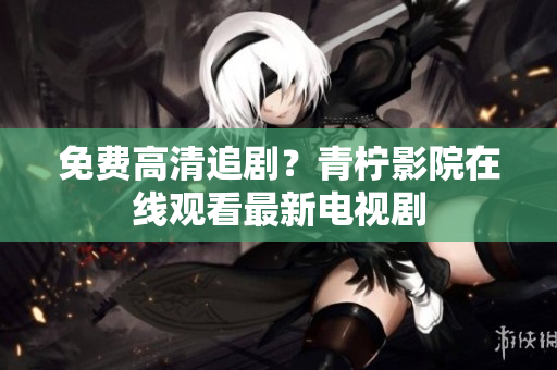 免费高清追剧？青柠影院在线观看最新电视剧