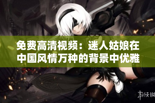 免费高清视频：迷人姑娘在中国风情万种的背景中优雅展现