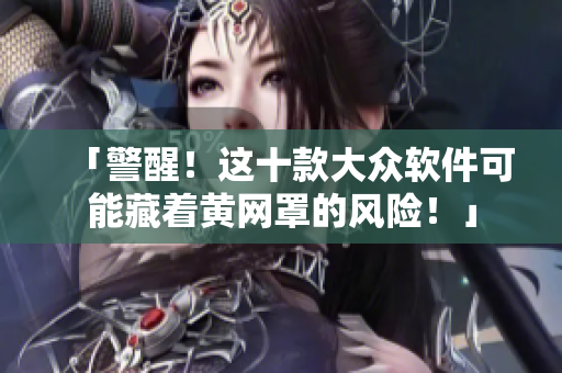 「警醒！这十款大众软件可能藏着黄网罩的风险！」