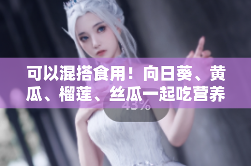 可以混搭食用！向日葵、黄瓜、榴莲、丝瓜一起吃营养更丰富