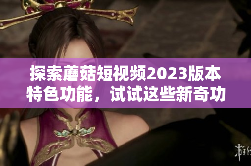 探索蘑菇短视频2023版本特色功能，试试这些新奇功能！