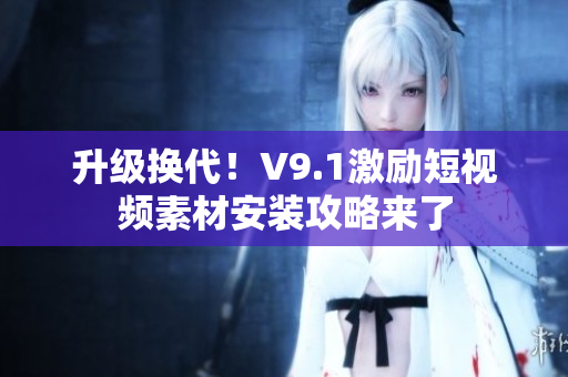 升级换代！V9.1激励短视频素材安装攻略来了