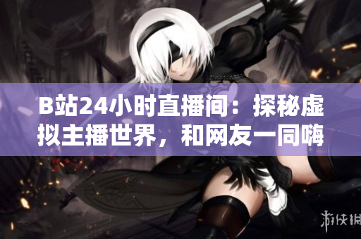 B站24小时直播间：探秘虚拟主播世界，和网友一同嗨翻天