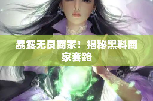 暴露无良商家！揭秘黑料商家套路