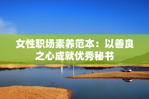 女性职场素养范本：以善良之心成就优秀秘书