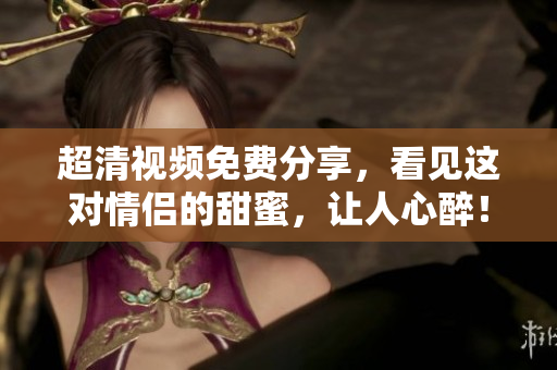 超清视频免费分享，看见这对情侣的甜蜜，让人心醉！