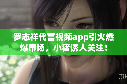 罗志祥代言视频app引火燃爆市场，小猪诱人关注！