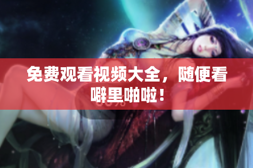 免费观看视频大全，随便看噼里啪啦！