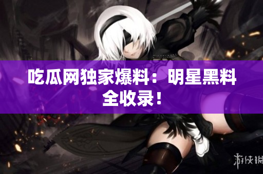 吃瓜网独家爆料：明星黑料全收录！